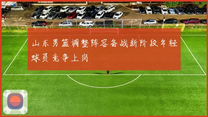 山东男篮调整阵容备战新阶段年轻球员竞争上岗