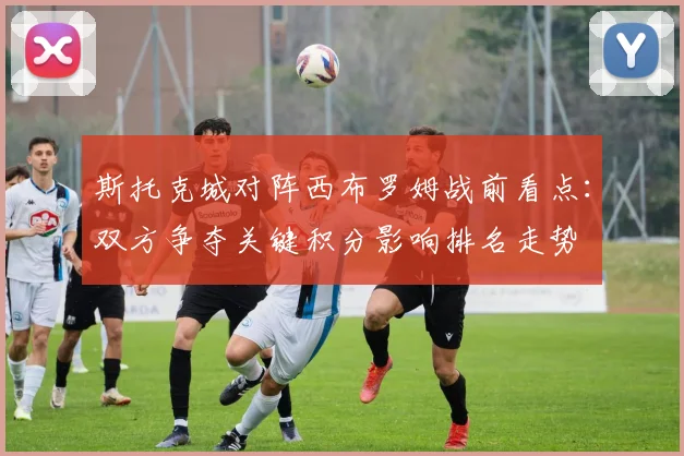 斯托克城对阵西布罗姆战前看点：双方争夺关键积分影响排名走势