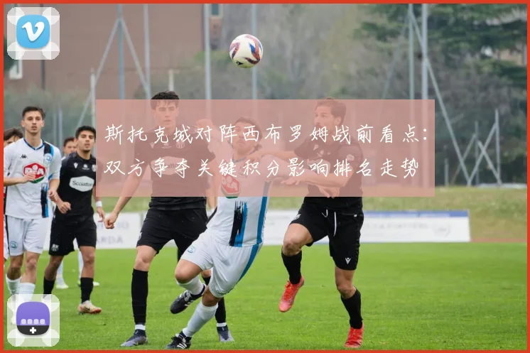 斯托克城对阵西布罗姆战前看点：双方争夺关键积分影响排名走势